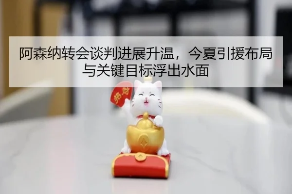 阿森纳转会谈判进展升温，今夏引援布局与关键目标浮出水面