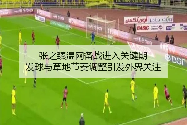 张之臻温网备战进入关键期 发球与草地节奏调整引发外界关注
